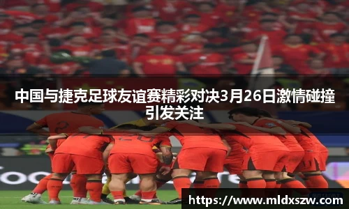 中国与捷克足球友谊赛精彩对决3月26日激情碰撞引发关注